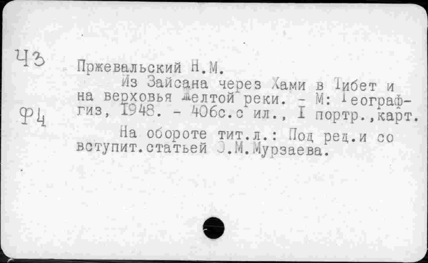 ﻿Пржевальский Н.М.
Из Зайсана через Хами в іибет и на верховья желтой реки. - М: ^еограф-гиз, 1948. - 40бс.с ил., I портр.,карт.
На обороте тит.л.: Под. рец.и со вступит.статьей Ј.М.Мурзаева.